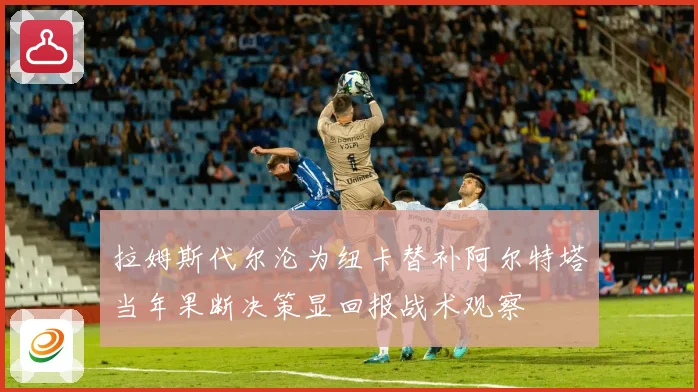 拉姆斯代尔沦为纽卡替补阿尔特塔当年果断决策显回报战术观察
