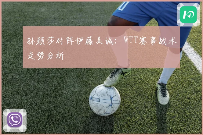 孙颖莎对阵伊藤美诚：WTT赛事战术走势分析