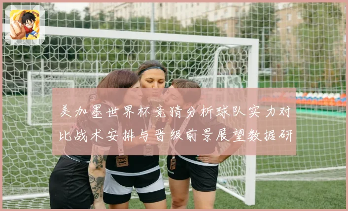 美加墨世界杯竞猜分析球队实力对比战术安排与晋级前景展望数据研判