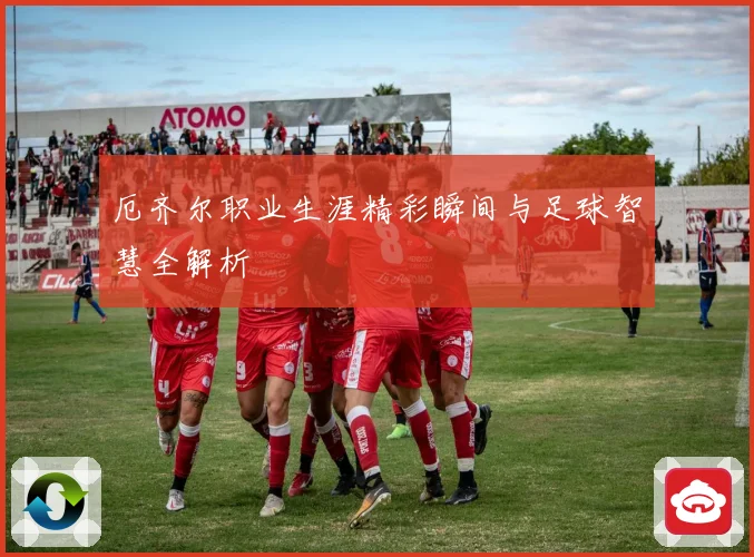 厄齐尔职业生涯精彩瞬间与足球智慧全解析