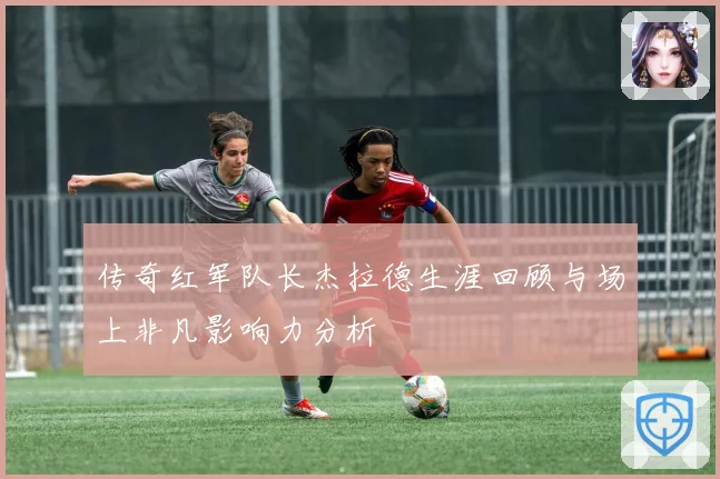 传奇红军队长杰拉德生涯回顾与场上非凡影响力分析