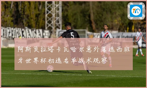 阿斯莫拉塔卡瓦哈尔意外落选西班牙世界杯初选名单战术观察
