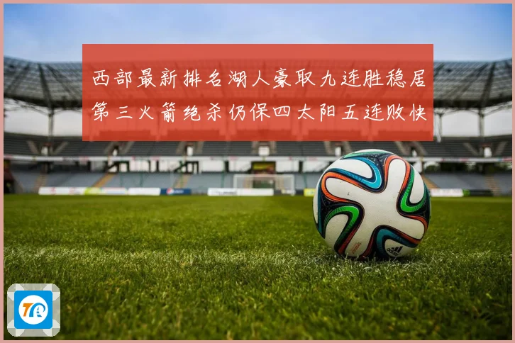 西部最新排名湖人豪取九连胜稳居第三火箭绝杀仍保四太阳五连败快赛场复盘