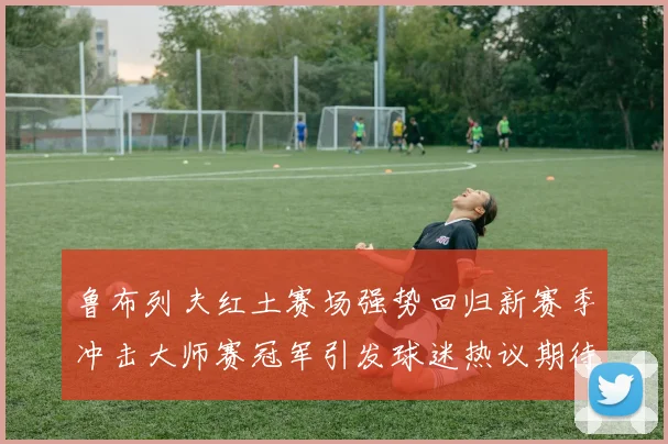 鲁布列夫红土赛场强势回归新赛季冲击大师赛冠军引发球迷热议期待