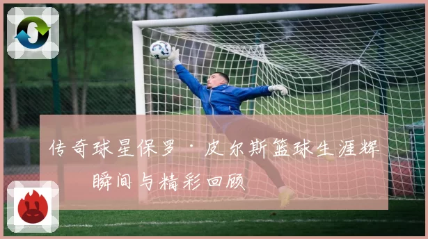 传奇球星保罗·皮尔斯篮球生涯辉煌瞬间与精彩回顾