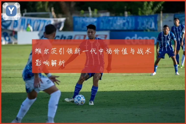 维尔茨引领新一代中场价值与战术影响解析
