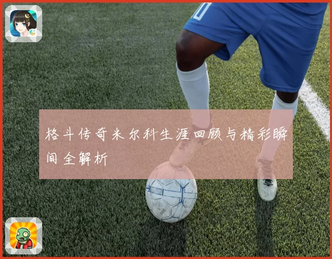 格斗传奇米尔科生涯回顾与精彩瞬间全解析