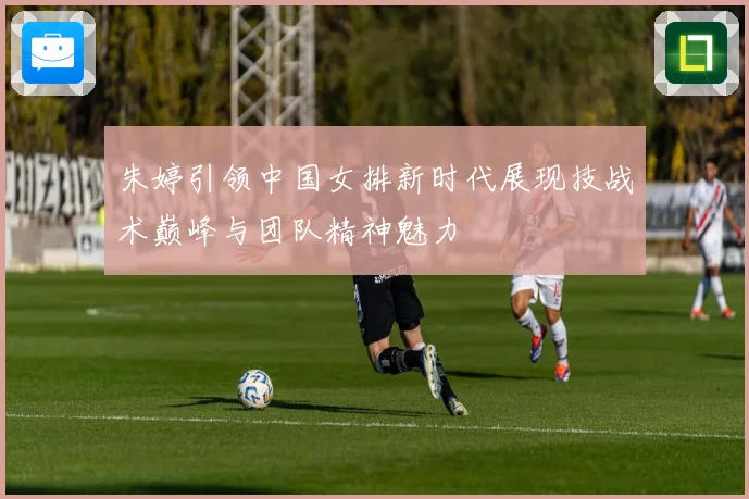 朱婷引领中国女排新时代展现技战术巅峰与团队精神魅力