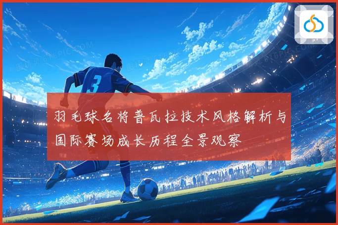 羽毛球名将普瓦拉技术风格解析与国际赛场成长历程全景观察