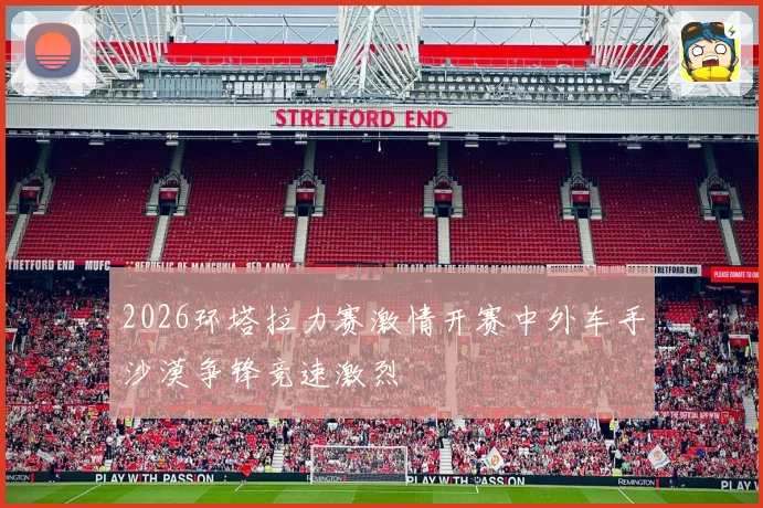2026环塔拉力赛激情开赛中外车手沙漠争锋竞速激烈
