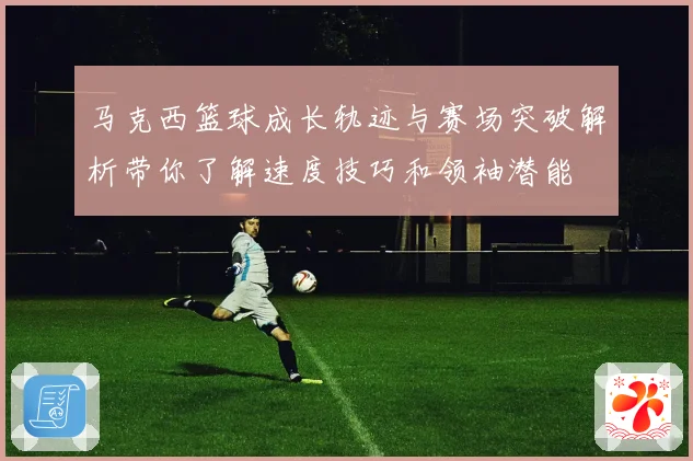 马克西篮球成长轨迹与赛场突破解析带你了解速度技巧和领袖潜能