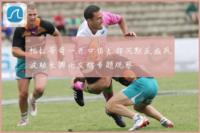 帕拉蒂奇一开口俱乐部沉默反成风波助长舆论发酵专题观察
