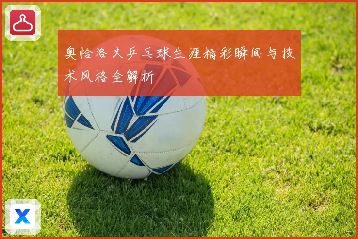 奥恰洛夫乒乓球生涯精彩瞬间与技术风格全解析