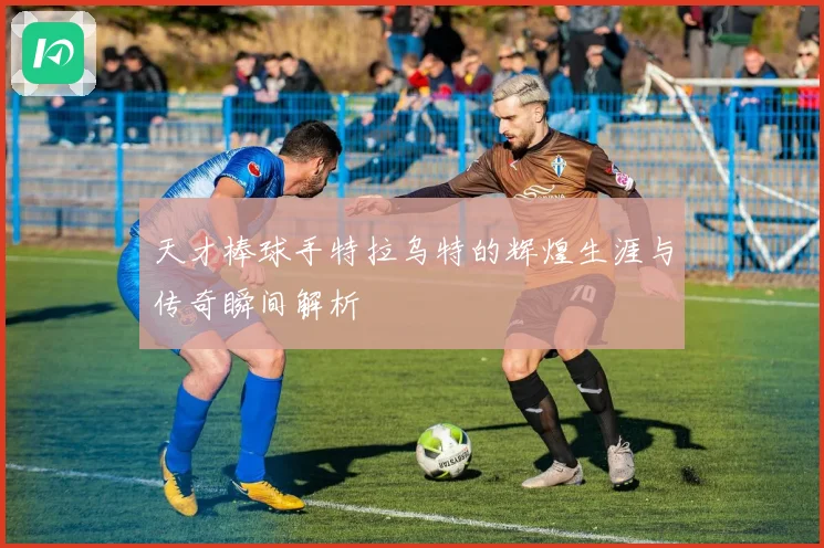 天才棒球手特拉乌特的辉煌生涯与传奇瞬间解析