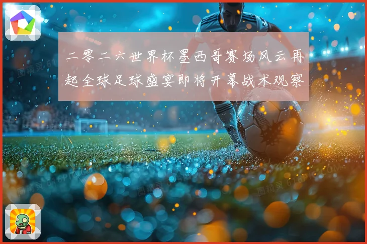 二零二六世界杯墨西哥赛场风云再起全球足球盛宴即将开幕战术观察