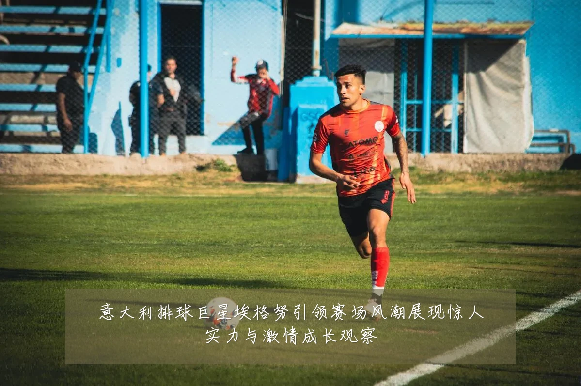意大利排球巨星埃格努引领赛场风潮展现惊人实力与激情成长观察