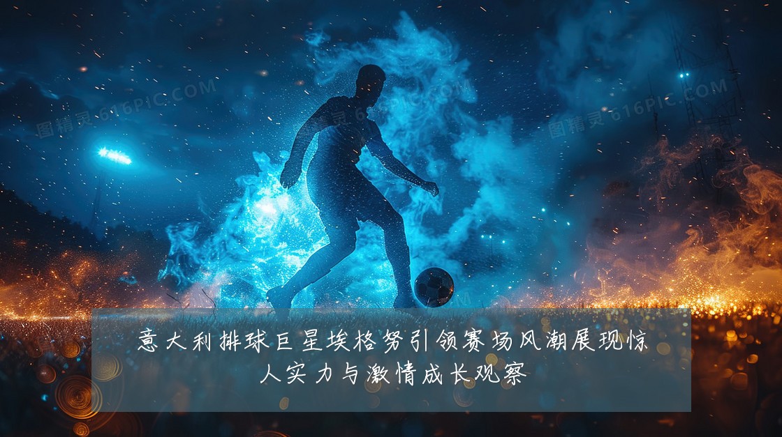 意大利排球巨星埃格努引领赛场风潮展现惊人实力与激情成长观察