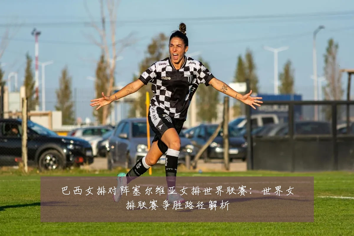 巴西女排对阵塞尔维亚女排世界联赛:世界女排联赛争胜路径解析