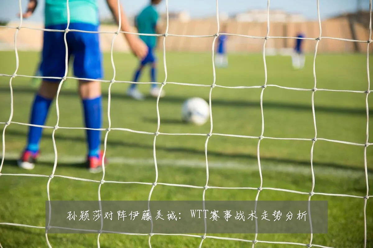 孙颖莎对阵伊藤美诚:WTT赛事战术走势分析