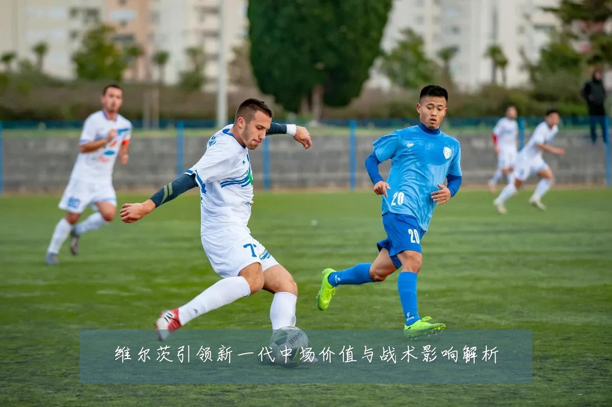 维尔茨引领新一代中场价值与战术影响解析